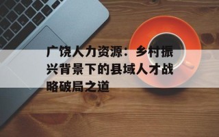 广饶人力资源：乡村振兴背景下的县域人才战略破局之道