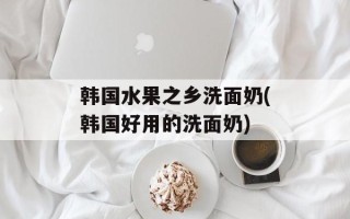韩国水果之乡洗面奶(韩国好用的洗面奶)