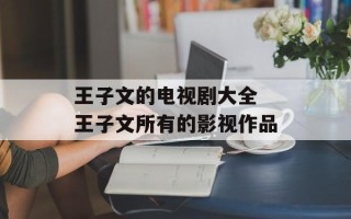 王子文的电视剧大全 王子文所有的影视作品
