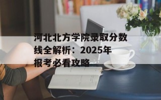 河北北方学院录取分数线全解析：2025年报考必看攻略