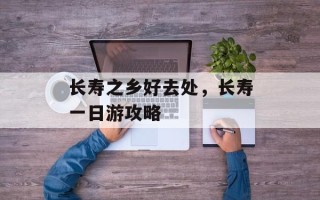 长寿之乡好去处，长寿一日游攻略