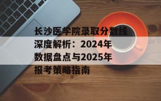 长沙医学院录取分数线深度解析：2024年数据盘点与2025年报考策略指南