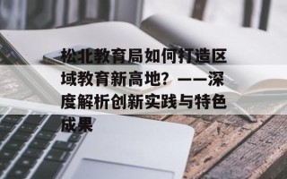 松北教育局如何打造区域教育新高地？——深度解析创新实践与特色成果
