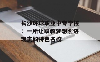 长沙环球职业中专学校：一所让职教梦想照进现实的特色名校