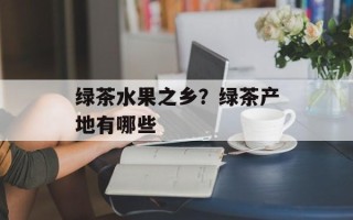 绿茶水果之乡？绿茶产地有哪些