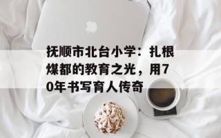 抚顺市北台小学：扎根煤都的教育之光，用70年书写育人传奇