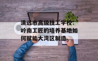 清远市高级技工学校：岭南工匠的培养基地如何赋能大湾区制造