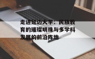 走进延边大学：民族教育的璀璨明珠与多学科发展的前沿阵地