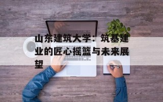 山东建筑大学：筑基建业的匠心摇篮与未来展望