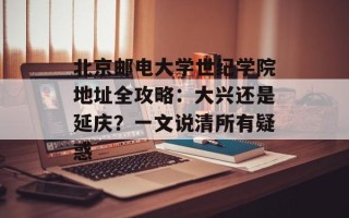 北京邮电大学世纪学院地址全攻略：大兴还是延庆？一文说清所有疑惑
