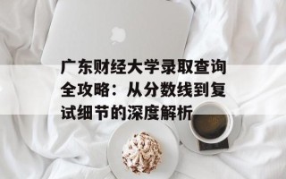 广东财经大学录取查询全攻略：从分数线到复试细节的深度解析