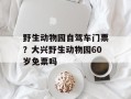 野生动物园自驾车门票？大兴野生动物园60岁免票吗