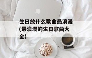 生日放什么歌曲最浪漫(最浪漫的生日歌曲大全)