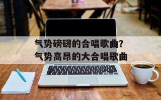 气势磅礴的合唱歌曲？气势高昂的大合唱歌曲