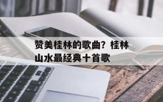赞美桂林的歌曲？桂林山水最经典十首歌