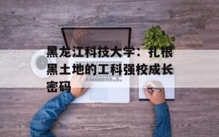 黑龙江科技大学：扎根黑土地的工科强校成长密码