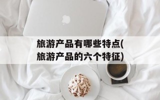 旅游产品有哪些特点(旅游产品的六个特征)