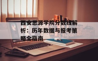 西安思源学院分数线解析：历年数据与报考策略全指南