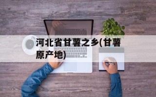 河北省甘薯之乡(甘薯原产地)