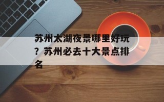 苏州太湖夜景哪里好玩？苏州必去十大景点排名