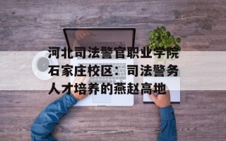 河北司法警官职业学院石家庄校区：司法警务人才培养的燕赵高地