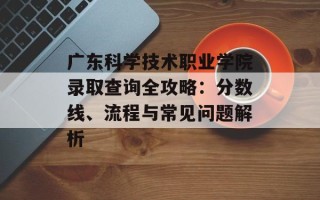 广东科学技术职业学院录取查询全攻略：分数线、流程与常见问题解析