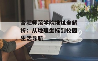 合肥师范学院地址全解析：从地理坐标到校园生活导航