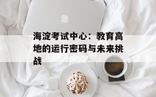海淀考试中心：教育高地的运行密码与未来挑战