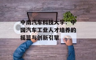 中南汽车科技大学：中国汽车工业人才培养的摇篮与创新引擎