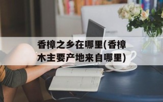 香樟之乡在哪里(香樟木主要产地来自哪里)