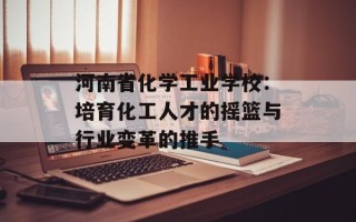河南省化学工业学校：培育化工人才的摇篮与行业变革的推手