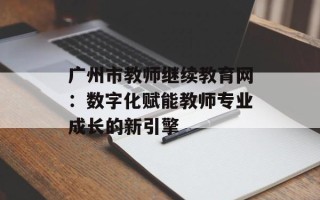 广州市教师继续教育网：数字化赋能教师专业成长的新引擎