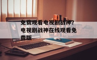 免费观看电视剧战神？电视剧战神在线观看免费版