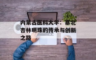内蒙古医科大学：塞北杏林明珠的传承与创新之路