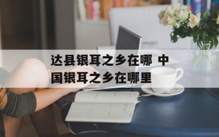 达县银耳之乡在哪 中国银耳之乡在哪里
