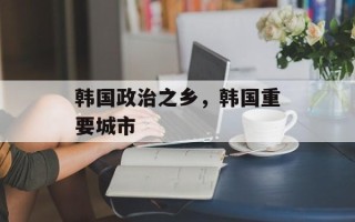 韩国政治之乡，韩国重要城市