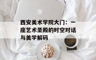 西安美术学院大门：一座艺术圣殿的时空对话与美学解码