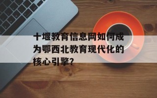 十堰教育信息网如何成为鄂西北教育现代化的核心引擎？