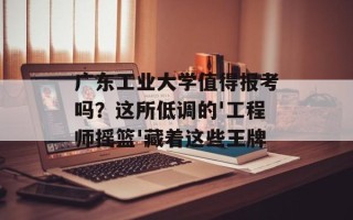 广东工业大学值得报考吗？这所低调的'工程师摇篮'藏着这些王牌