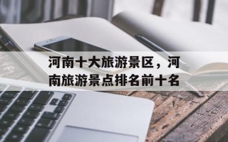 河南十大旅游景区，河南旅游景点排名前十名