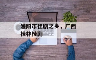 灌阳市桂剧之乡，广西桂林桂剧