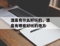 酒泉有什么好玩的，酒泉有哪些好玩的地方