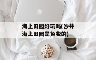 海上田园好玩吗(沙井海上田园是免费的)