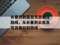 长春到新疆自驾游最佳路线，从长春到云南自驾游最好的路线