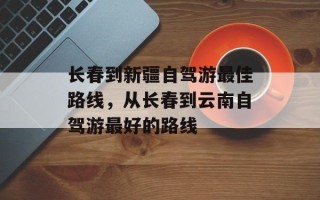 长春到新疆自驾游最佳路线，从长春到云南自驾游最好的路线