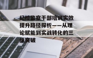 纪检监察干部培训实效提升路径探析——从理论赋能到实战转化的三维突破