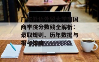 广东外语外贸大学南国商学院分数线全解析：录取规则、历年数据与报考策略