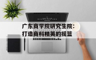 广东商学院研究生院：打造商科精英的摇篮