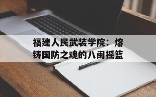 福建人民武装学院：熔铸国防之魂的八闽摇篮