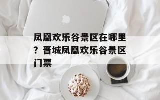 凤凰欢乐谷景区在哪里？晋城凤凰欢乐谷景区门票